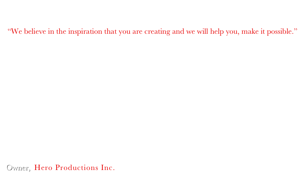 Hero's Gift for Students

“We believe in the inspiration that you are creating and we will help you, make it possible.”

Hero Productions is a company that services to a wide range of a filmmakers generation; from students who are struggling to learn the trade, to the accelerating high end professionals who have mastered the art of vision and technique. 

What we can offer Students with a valid ID and certified equipment insurance is a flexible discount. We invite you to call and together we will help you organize a production package that will suit your productions needs.

We Look forward to creating your visions and allowing your rental experience to be as seamless as possible.

Sincerely,
Ruben H. Diaz 
Owner,  Hero Productions Inc.